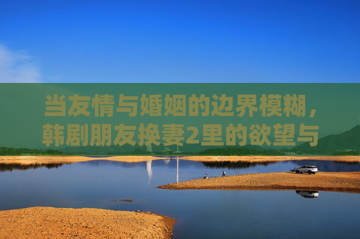 当友情与婚姻的边界模糊，韩剧朋友换妻2里的欲望与救赎