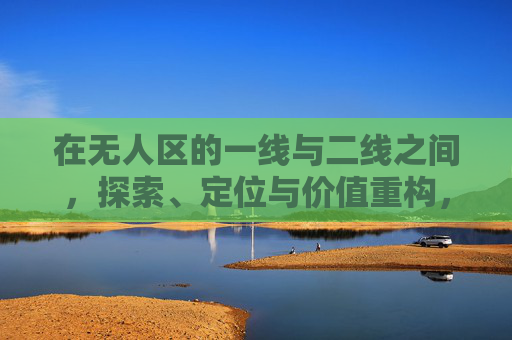 在无人区的一线与二线之间，探索、定位与价值重构，无人区一线二线之间，探索定位与价值重构