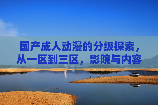 国产成人动漫的分级探索，从一区到三区，影院与内容的共生之路，国产成人动漫分级探索，影院与内容从一区到三区的共生之路