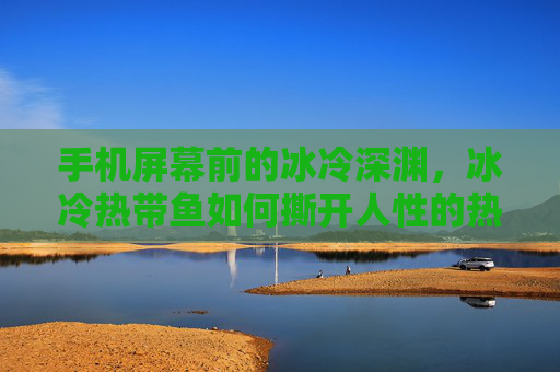 手机屏幕前的冰冷深渊，冰冷热带鱼如何撕开人性的热带伪装，手机屏幕前的冰冷深渊，冰冷热带鱼撕开人性热带伪装