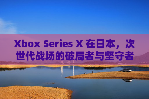 Xbox Series X 在日本，次世代战场的破局者与坚守者，Xbox Series X，日本次世代战场的破局者与坚守者
