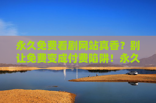永久免费看剧网站真香？别让免费变成付费陷阱！永久免费看剧？小心免费变付费陷阱！