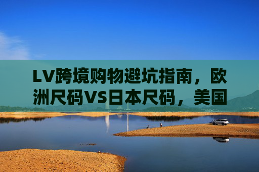 LV跨境购物避坑指南，欧洲尺码VS日本尺码，美国欧洲专线怎么选？LV跨境购物避坑指南，欧洲VS日本尺码对比及美国欧洲专线选择
