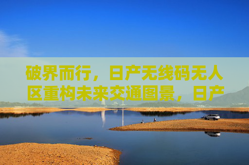 破界而行，日产无线码无人区重构未来交通图景，日产无线码无人区破界重构未来交通图景