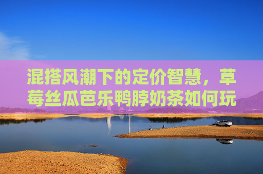 混搭风潮下的定价智慧，草莓丝瓜芭乐鸭脖奶茶如何玩转市场？混搭风潮下的定价智慧，草莓丝瓜芭乐鸭脖奶茶市场制胜之道