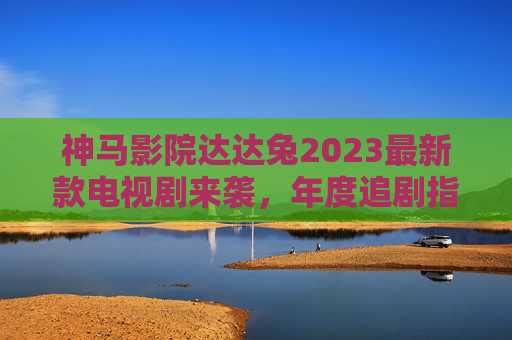 神马影院达达兔2023最新款电视剧来袭，年度追剧指南，这些爆款不容错过！神马影院达达兔2023年度爆款电视剧指南，追剧必看！