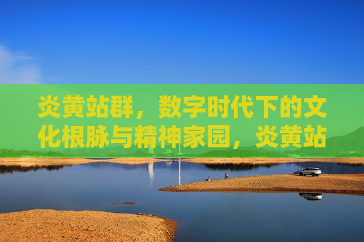 炎黄站群，数字时代下的文化根脉与精神家园，炎黄站群，数字时代的文化根脉与精神家园