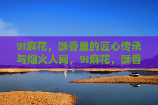 9I麻花，酥香里的匠心传承与烟火人间，9I麻花，酥香里的匠心烟火