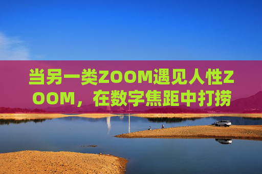当另一类ZOOM遇见人性ZOOM，在数字焦距中打捞真实的温度，数字ZOOM遇见人性ZOOM，焦距中打捞真实温度