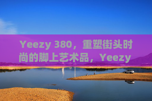 Yeezy 380，重塑街头时尚的脚上艺术品，Yeezy 380，重塑街头时尚的脚上艺术品