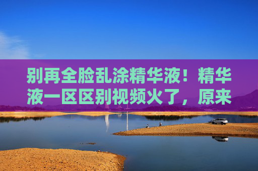 别再全脸乱涂精华液！精华液一区区别视频火了，原来涂对区域效果翻倍，别再全脸乱涂精华液！涂对区域效果翻倍