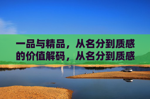 一品与精品，从名分到质感的价值解码，从名分到质感，一品与精品的价值解码