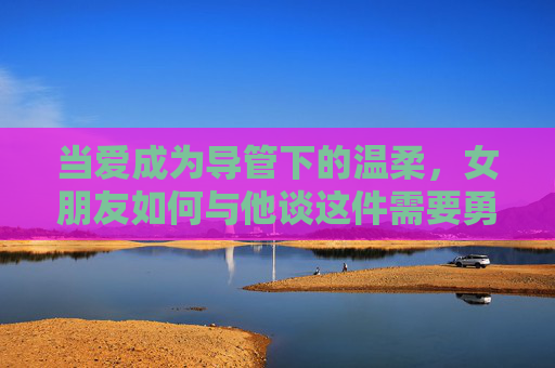 当爱成为导管下的温柔，女朋友如何与他谈这件需要勇气的事，导管下的温柔，她用勇气与他谈爱
