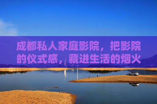 成都私人家庭影院，把影院的仪式感，藏进生活的烟火气，成都私人家庭影院，仪式感藏进烟火气