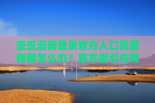 歪歪漫画登录官方入口页面弹窗怎么办？官方指引与常见问题解决，歪歪漫画登录官方入口弹窗处理，官方指引与常见问题解决