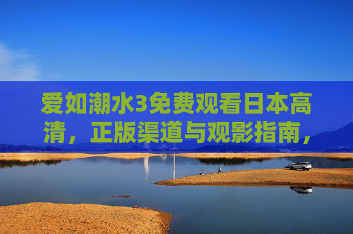 爱如潮水3免费观看日本高清，正版渠道与观影指南，爱如潮水3日本高清免费观看，正版渠道与观影指南