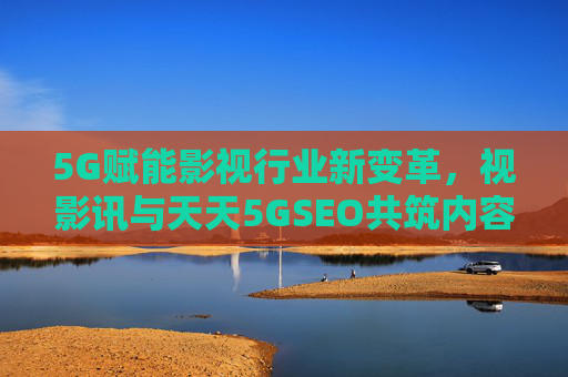 5G赋能影视行业新变革，视影讯与天天5GSEO共筑内容传播新生态，5G赋能影视变革，视影讯与天天5GSEO共建内容传播新生态