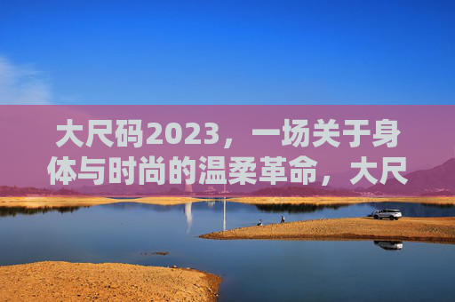 大尺码2023，一场关于身体与时尚的温柔革命，大尺码2023，身体时尚的温柔革命