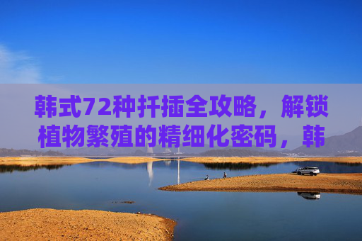 韩式72种扦插全攻略，解锁植物繁殖的精细化密码，韩式72种扦插精细化繁殖全攻略