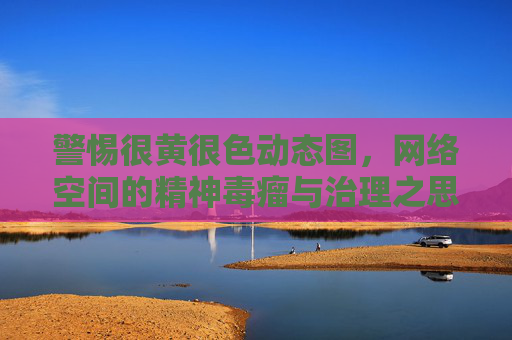 警惕很黄很色动态图，网络空间的精神毒瘤与治理之思，警惕很黄很色动态图，网络空间的精神毒瘤与治理之思
