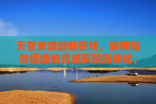 天堂资源最新在线，解锁高效便捷的资源获取新体验，天堂资源最新在线，解锁高效便捷新体验
