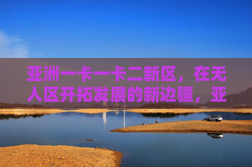 亚洲一卡一卡二新区，在无人区开拓发展的新边疆，亚洲一卡一卡二新区，无人区开拓新边疆