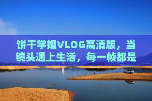 饼干学姐VLOG高清版，当镜头遇上生活，每一帧都是温柔的诗，饼干学姐VLOG，镜头遇生活，帧帧是诗