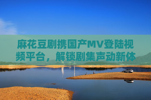 麻花豆剧携国产MV登陆视频平台，解锁剧集声动新体验，麻花豆剧携国产MV登陆视频平台，解锁声动新体验