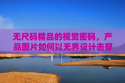 无尺码精品的视觉密码，产品图片如何以无界设计击穿身材焦虑，无界视觉密码，无尺码设计如何击穿身材焦虑