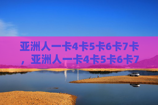 亚洲人一卡4卡5卡6卡7卡，亚洲人一卡4卡5卡6卡7卡现象