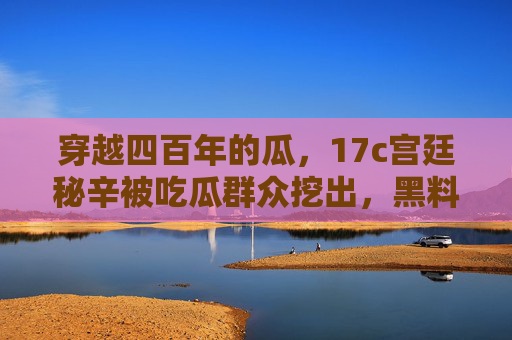 穿越四百年的瓜，17c宫廷秘辛被吃瓜群众挖出，黑料爆料比热搜还刺激，四百年宫廷秘辛被吃瓜群众挖出！黑料比热搜还刺激