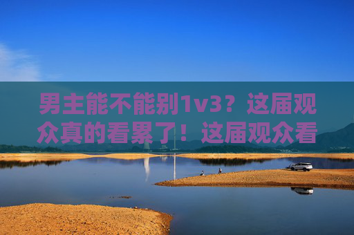 男主能不能别1v3？这届观众真的看累了！这届观众看累了，男主别1v3！