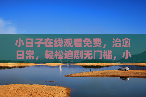 小日子在线观看免费，治愈日常，轻松追剧无门槛，小日子在线免费看，治愈日常，轻松追剧无门槛