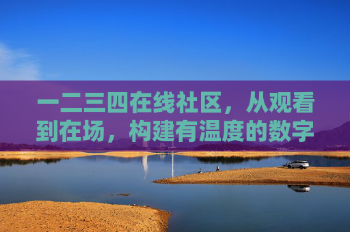 一二三四在线社区，从观看到在场，构建有温度的数字生活新圈层，从观看到在场，构建有温度的数字生活新圈层
