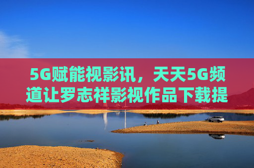 5G赋能视影讯，天天5G频道让罗志祥影视作品下载提速进入秒时代，5G赋能罗志祥影视作品下载进入秒时代