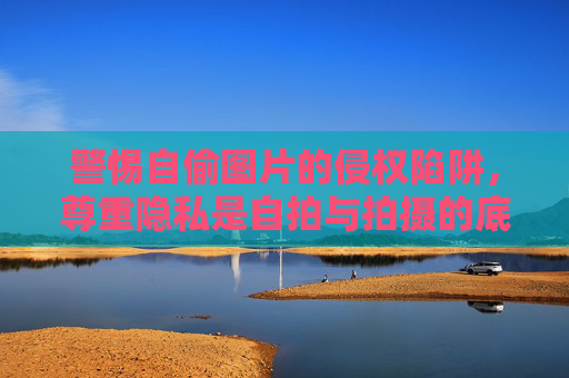 警惕自偷图片的侵权陷阱，尊重隐私是自拍与拍摄的底线，警惕自偷图片侵权陷阱，尊重隐私是拍摄底线