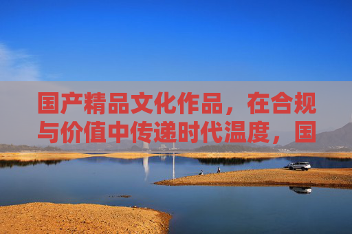国产精品文化作品，在合规与价值中传递时代温度，国产精品文化作品，合规价值传时代温度