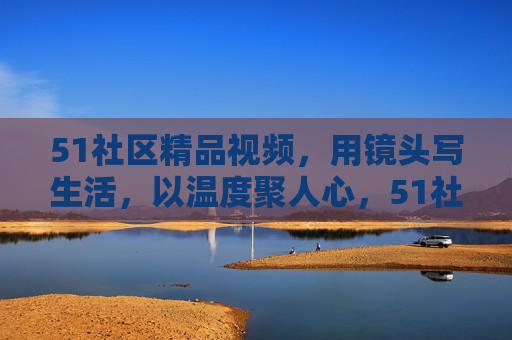 51社区精品视频，用镜头写生活，以温度聚人心，51社区，镜头写生活，温度聚人心