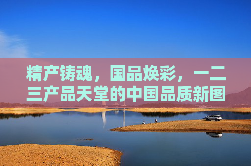 精产铸魂，国品焕彩，一二三产品天堂的中国品质新图景，精产铸魂焕国品 中国品质新图景