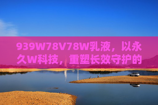 939W78V78W乳液，以永久W科技，重塑长效守护的新范式，939W78V78W乳液，永久W科技重塑长效守护新范式