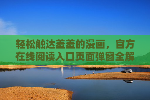 轻松触达羞羞的漫画，官方在线阅读入口页面弹窗全解析，官方在线阅读入口弹窗全解析，轻松触达羞羞漫画