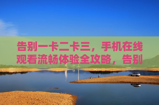 告别一卡二卡三，手机在线观看流畅体验全攻略，告别一卡二卡三，手机在线观看流畅全攻略