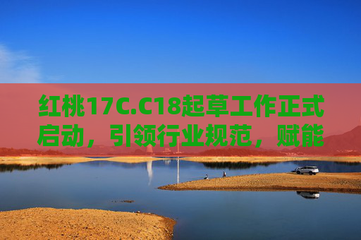 红桃17C.C18起草工作正式启动，引领行业规范，赋能高质量发展