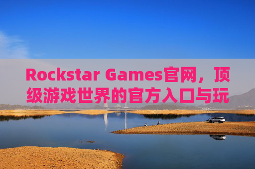Rockstar Games官网，顶级游戏世界的官方入口与玩家指南，Rockstar Games官网，顶级游戏世界的官方入口与玩家指南