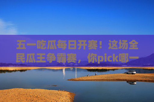 五一吃瓜每日开赛！这场全民瓜王争霸赛，你pick哪一款？五一全民瓜王争霸赛开赛！你pick哪款瓜王？