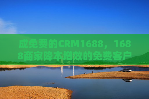 成免费的CRM1688，1688商家降本增效的免费客户管理新选择，1688商家免费CRM，降本增效的客户管理新选择