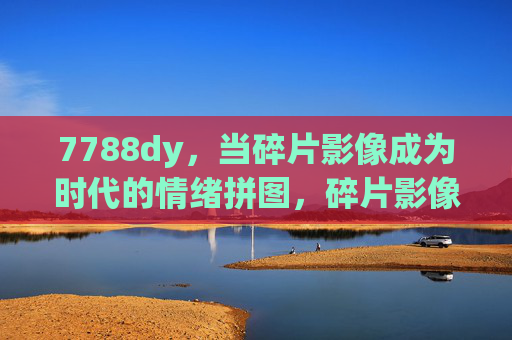 7788dy，当碎片影像成为时代的情绪拼图，碎片影像，时代的情绪拼图