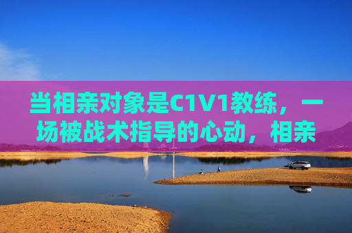 当相亲对象是C1V1教练，一场被战术指导的心动，相亲对象是C1V1教练，一场被战术指导的心动