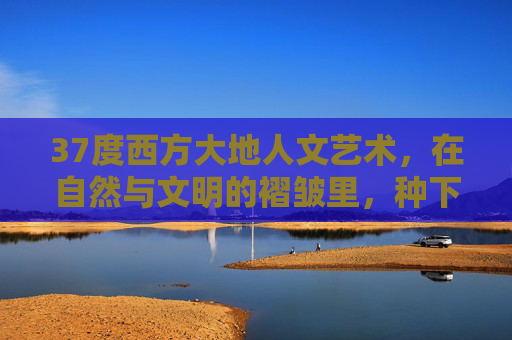 37度西方大地人文艺术，在自然与文明的褶皱里，种下温度，37度西方大地，人文艺术在自然与文明褶皱里种下温度