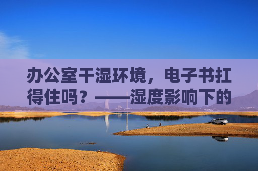 办公室干湿环境，电子书扛得住吗？——湿度影响下的使用与保养指南，电子书在办公室干湿环境中的使用与保养指南